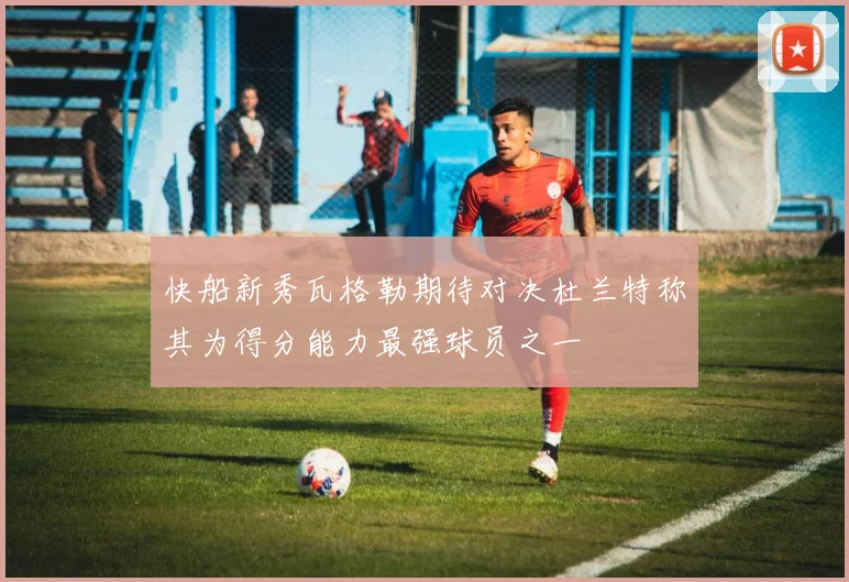快船新秀瓦格勒期待对决杜兰特称其为得分能力最强球员之一