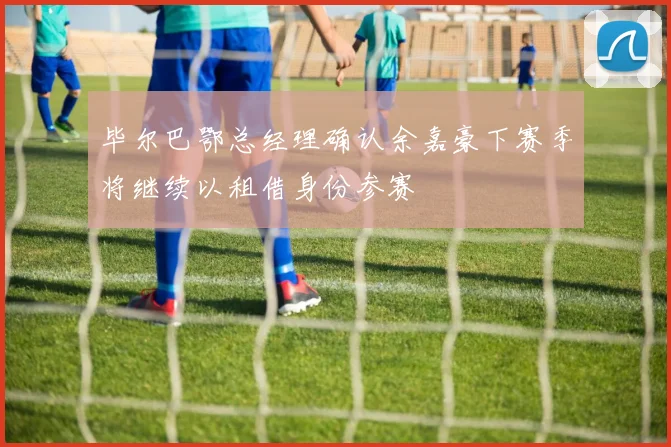 毕尔巴鄂总经理确认余嘉豪下赛季将继续以租借身份参赛