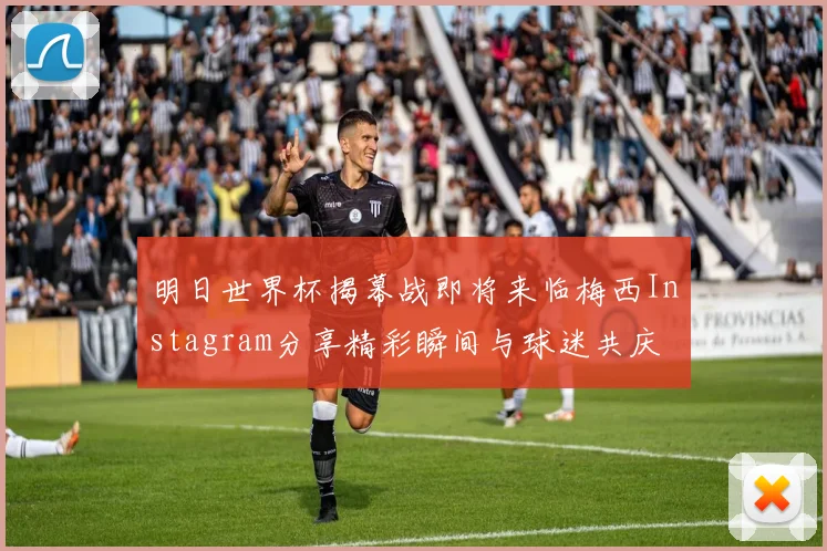 明日世界杯揭幕战即将来临梅西Instagram分享精彩瞬间与球迷共庆