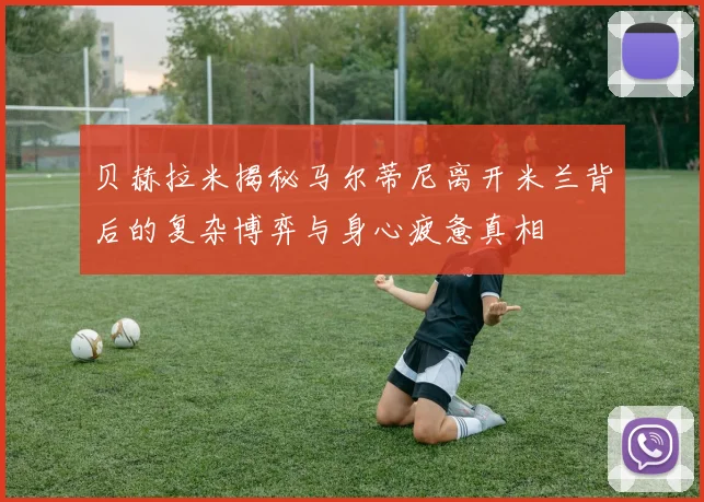 贝赫拉米揭秘马尔蒂尼离开米兰背后的复杂博弈与身心疲惫真相