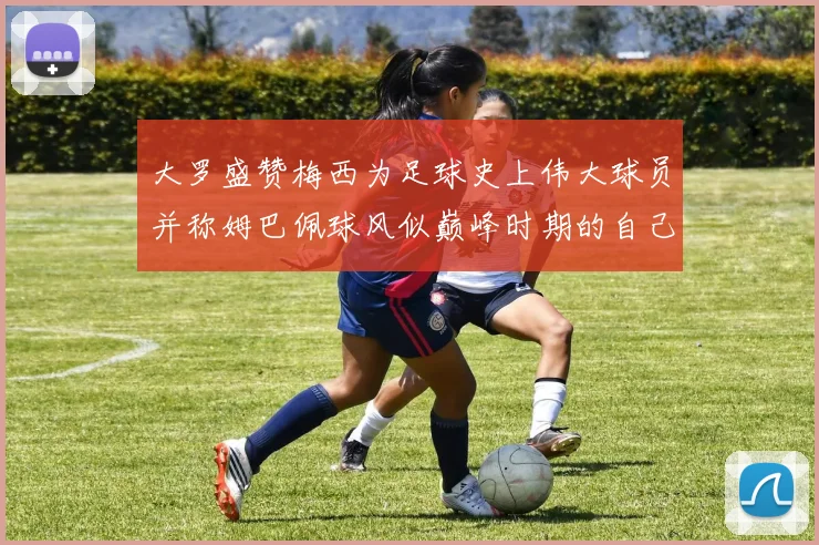大罗盛赞梅西为足球史上伟大球员并称姆巴佩球风似巅峰时期的自己