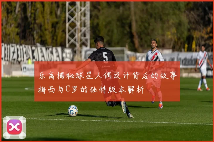 乐高揭秘球星人偶设计背后的故事梅西与C罗的独特版本解析