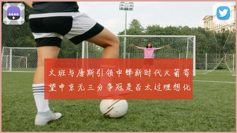 文班与唐斯引领中锋新时代火箭寄望申京无三分争冠是否太过理想化