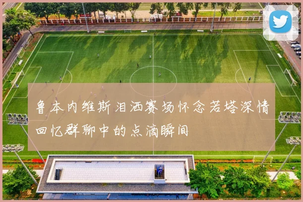 鲁本内维斯泪洒赛场怀念若塔深情回忆群聊中的点滴瞬间