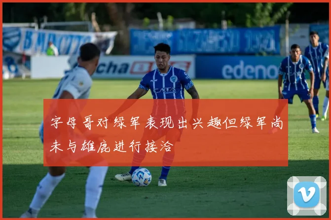 字母哥对绿军表现出兴趣但绿军尚未与雄鹿进行接洽