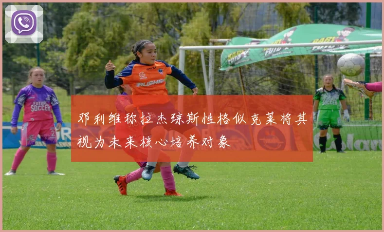 邓利维称拉杰琼斯性格似克莱将其视为未来核心培养对象