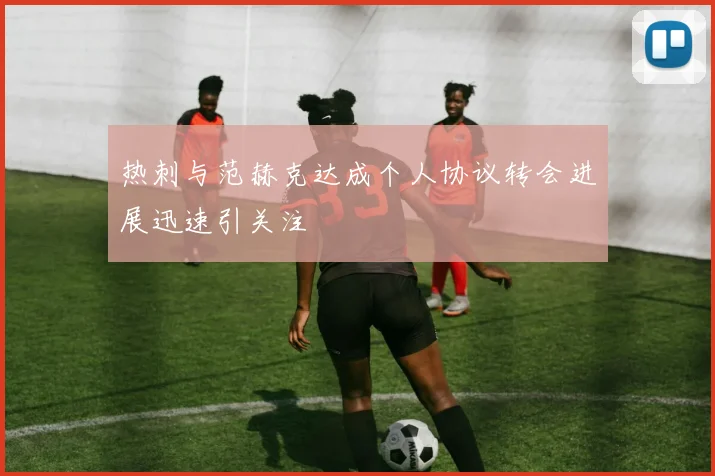 热刺与范赫克达成个人协议转会进展迅速引关注