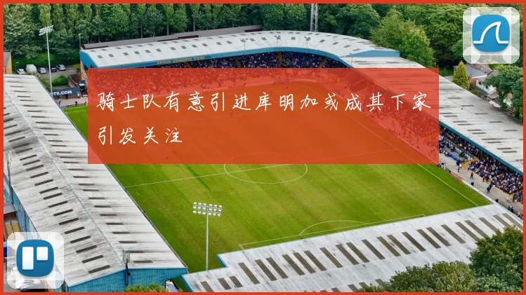 骑士队有意引进库明加或成其下家引发关注