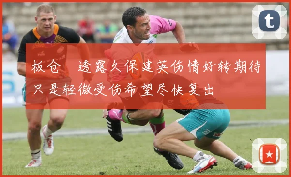 板仓滉透露久保建英伤情好转期待只是轻微受伤希望尽快复出