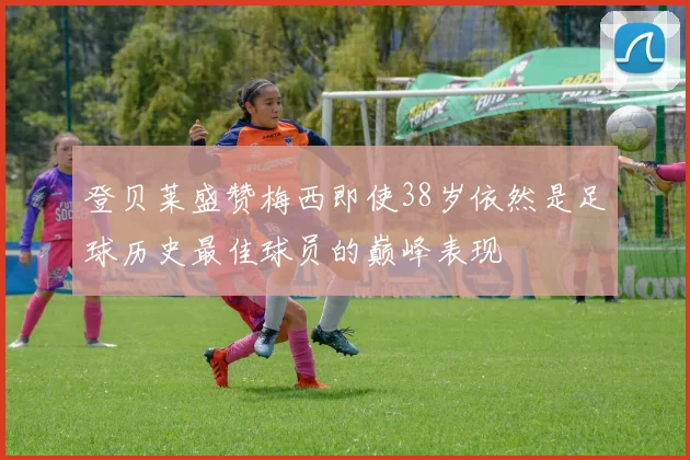 登贝莱盛赞梅西即使38岁依然是足球历史最佳球员的巅峰表现