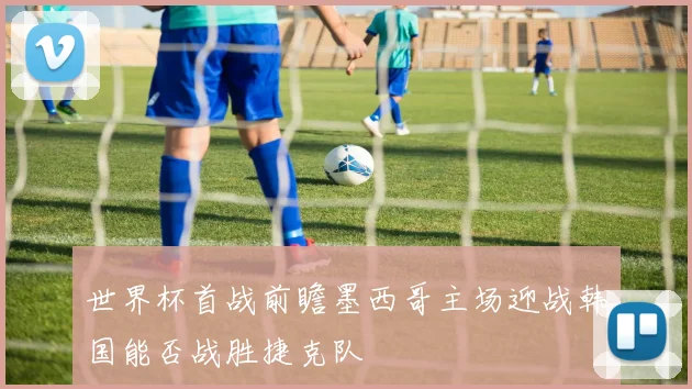 世界杯首战前瞻墨西哥主场迎战韩国能否战胜捷克队